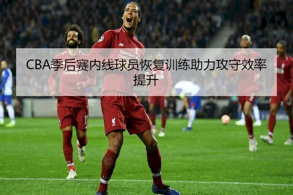 CBA季后赛内线球员恢复训练助力攻守效率提升 | HTH Sports